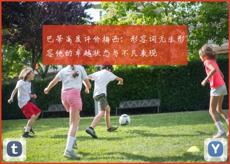 巴蒂高度评价梅西:形容词无法形容他的卓越状态与不凡表现