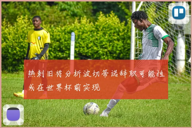 热刺旧将分析波切蒂诺辞职可能性或在世界杯前实现