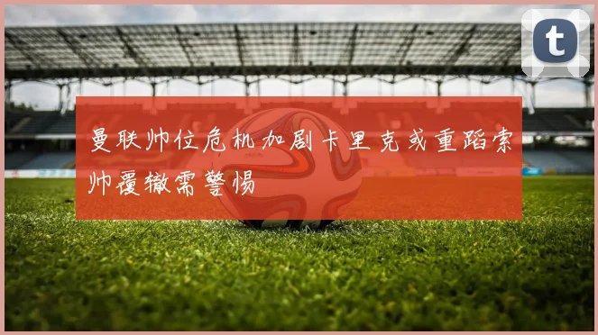 曼联帅位危机加剧卡里克或重蹈索帅覆辙需警惕