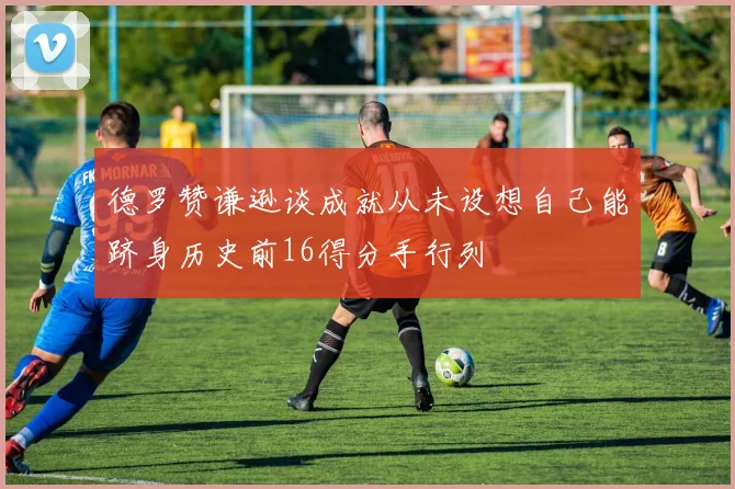 德罗赞谦逊谈成就从未设想自己能跻身历史前16得分手行列