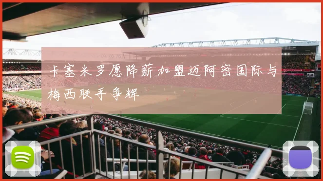 卡塞米罗愿降薪加盟迈阿密国际与梅西联手争辉
