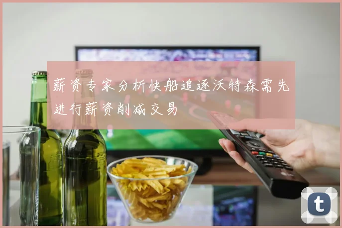 薪资专家分析快船追逐沃特森需先进行薪资削减交易