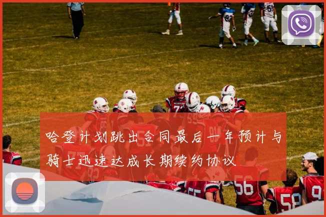 哈登计划跳出合同最后一年预计与骑士迅速达成长期续约协议