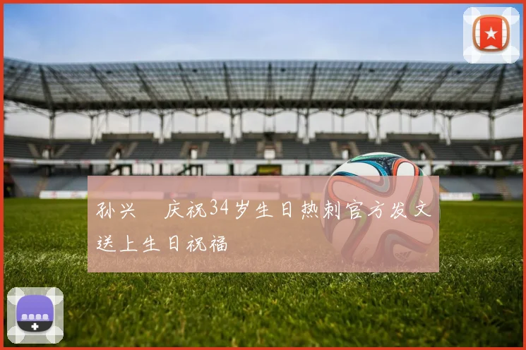 孙兴慜庆祝34岁生日热刺官方发文送上生日祝福