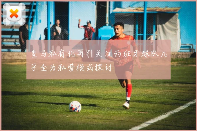 皇马私有化再引关注西班牙球队几乎全为私营模式探讨