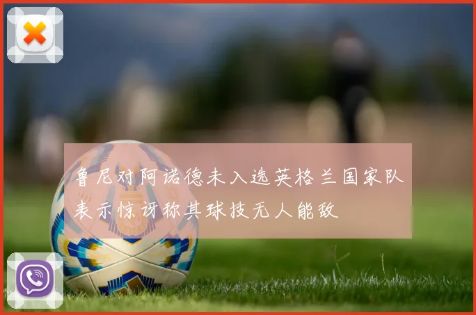 鲁尼对阿诺德未入选英格兰国家队表示惊讶称其球技无人能敌