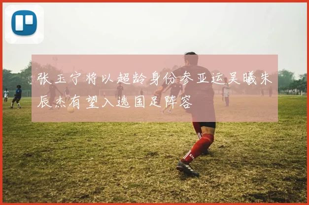 张玉宁将以超龄身份参亚运吴曦朱辰杰有望入选国足阵容