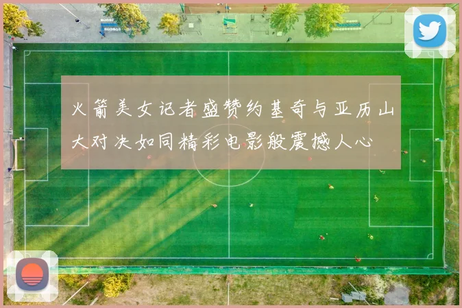 火箭美女记者盛赞约基奇与亚历山大对决如同精彩电影般震撼人心