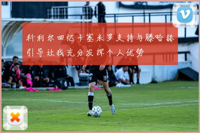 科利尔回忆卡塞米罗支持与滕哈赫引导让我充分发挥个人优势