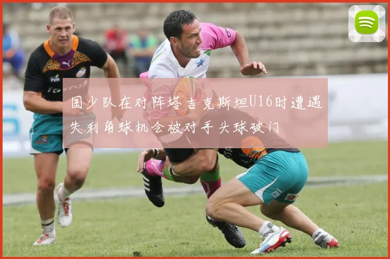 国少队在对阵塔吉克斯坦U16时遭遇失利角球机会被对手头球破门