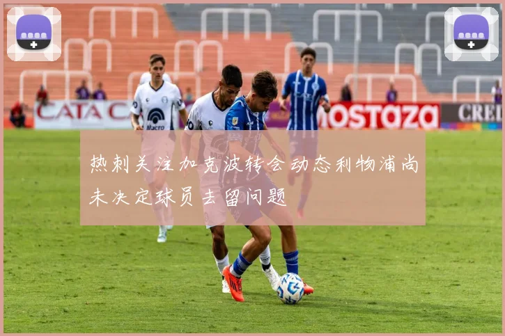 热刺关注加克波转会动态利物浦尚未决定球员去留问题